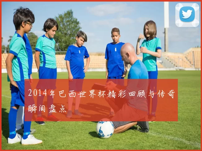 2014年巴西世界杯精彩回顾与传奇瞬间盘点