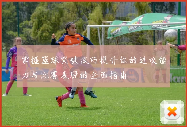 掌握篮球突破技巧提升你的进攻能力与比赛表现的全面指南