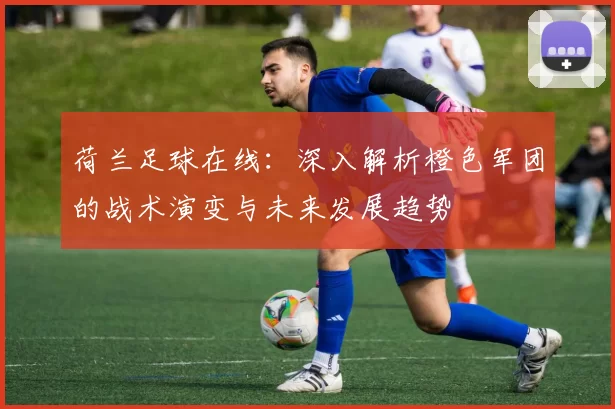 荷兰足球在线：深入解析橙色军团的战术演变与未来发展趋势