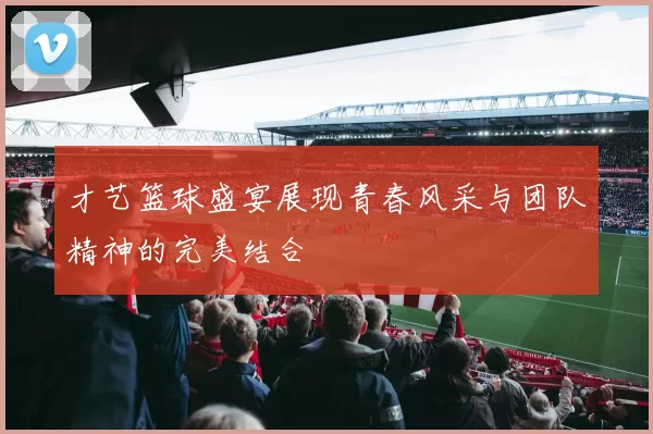 才艺篮球盛宴展现青春风采与团队精神的完美结合