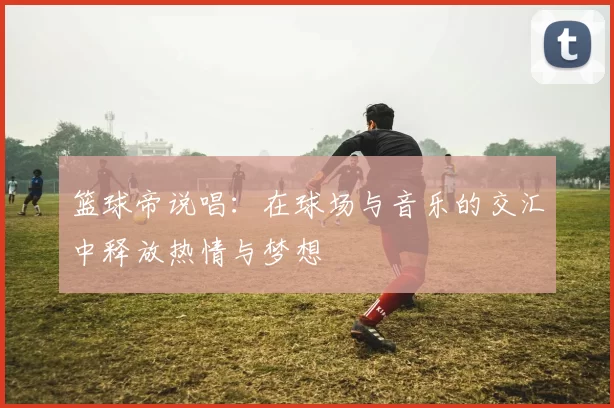 篮球帝说唱：在球场与音乐的交汇中释放热情与梦想