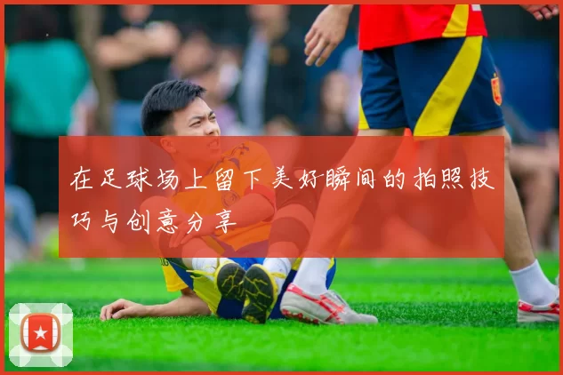 在足球场上留下美好瞬间的拍照技巧与创意分享