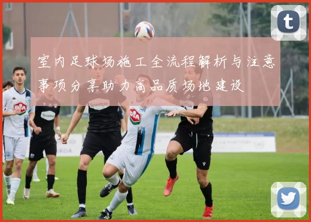 室内足球场施工全流程解析与注意事项分享助力高品质场地建设