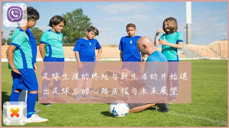 足球生涯的终结与新生活的开始退出足球后的心路历程与未来展望