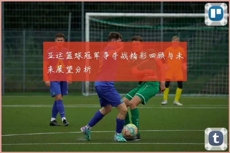 亚运篮球冠军争夺战精彩回顾与未来展望分析